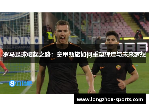 罗马足球崛起之路：意甲劲旅如何重塑辉煌与未来梦想
